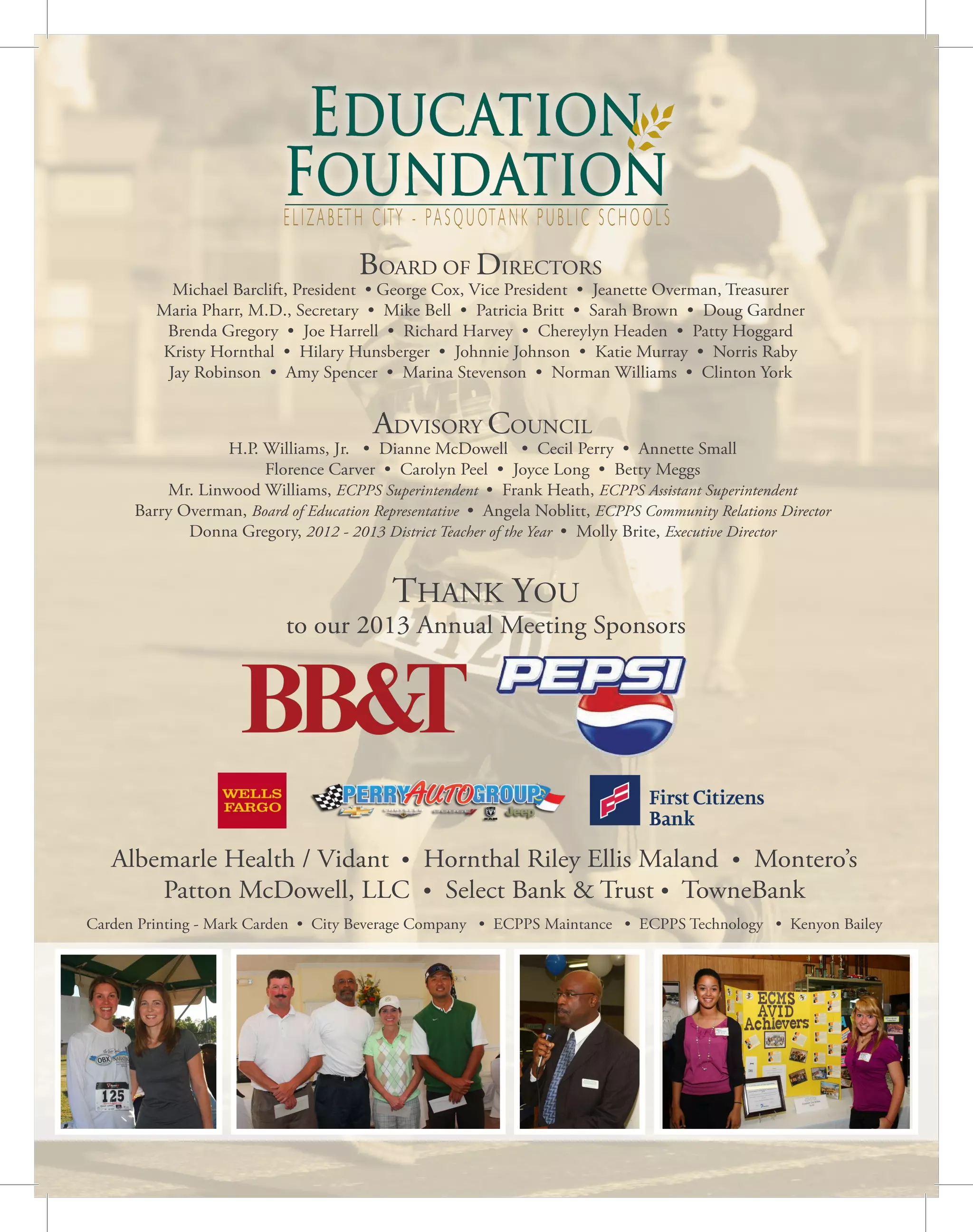 ELIZABETH CITY - PASQUOTANK PUBLIC SCHOOLS
BOARD OF DIRECTORS
Michael Barclift, President • George Cox, Vice President • Jeanette Overman, Treasurer
Maria Pharr, M.D., Secretary • Mike Bell • Patricia Britt • Sarah Brown • Doug Gardner
Brenda Gregory • Joe Harrell • Richard Harvey • Chereylyn Headen • Patty Hoggard
Kristy Hornthal • Hilary Hunsberger • Johnnie Johnson • Katie Murray • Norris Raby
Jay Robinson • Amy Spencer • Marina Stevenson • Norman Williams • Clinton York
ADVISORY COUNCIL
H.P. Williams, Jr. • Dianne McDowell • Cecil Perry • Annette Small
Florence Carver • Carolyn Peel • Joyce Long • Betty Meggs
Mr. Linwood Williams, ECPPS Superintendent • Frank Heath, ECPPS Assistant Superintendent
Barry Overman, Board of Education Representative • Angela Noblitt, ECPPS Community Relations Director
Donna Gregory, 2012 - 2013 District Teacher of the Year • Molly Brite, Executive Director
THANK YOU
to our 2013 Annual Meeting Sponsors
Albemarle Health / Vidant • Hornthal Riley Ellis Maland • Montero’s
Patton McDowell, LLC • Select Bank & Trust • TowneBank
Carden Printing - Mark Carden • City Beverage Company • ECPPS Maintance • ECPPS Technology • Kenyon Bailey
 