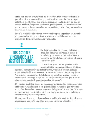 8
2. Guía para la gestión de proyectos culturales, CNCA, pág. 14.
artes. Por ello los proyectos en su estructura más común comienzan
por identificar una necesidad o problemática a cambiar, para luego
establecer los objetivos que se esperan conseguir, la manera en que se
desean realizar, los plazos y tiempos que se poseen, las actividades que
se contemplan, los recursos humanos, sociales, culturales y económicos
(existentes o ausentes).
Por ello es común oír que un proyecto sirve para organizar, transmitir
y concretar las ideas, y es importante en la medida que permite
exponerlas de manera ordenada y concreta.
Sin lugar a dudas los gestores culturales
impulsan ideas y/o actividades afines a
la cultura y las artes, en los más diversos
formatos, modalidades, disciplinas y lugares
de nuestro país.
En términos generales los gestores poseen
conocimientos técnicos, estéticos, políticos,
sociales, económicos y administrativos, ya que la gestión conjuga
todos estos ámbitos de manera conjunta. Al mismo tiempo requieren
“desarrollar una serie de habilidades personales y sociales como la
creatividad, liderazgo y capacidad de negociación y otras que inciden
directamente en los logros que puedan alcanzar”.2
 
Del mismo modo los proyectos pueden ser emprendidos por agrupaciones
artísticas culturales (con o sin personalidad jurídica) o por personas
naturales. En ambos casos es relevante indagar en los sentidos de lo que
se hace, ya que esto incidirá directa y profundamente en el enfoque y
orientación que posea la gestión.
El programa Fomento al desarrollo cultural local trabaja territorialmente
con agrupaciones y/o comités culturales barriales o locales
Los actores
vinculados a la
gestión cultural
2
 