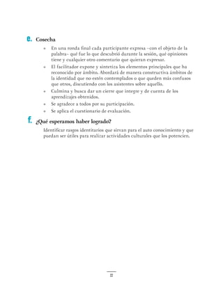 22
Cosecha
•	 En una ronda final cada participante expresa –con el objeto de la
palabra– qué fue lo que descubrió durante la sesión, qué opiniones
tiene y cualquier otro comentario que quieran expresar.
•	 El facilitador expone y sintetiza los elementos principales que ha
reconocido por ámbito. Abordará de manera constructiva ámbitos de
la identidad que no estén contemplados o que queden más confusos
que otros, discutiendo con los asistentes sobre aquello.
•	 Culmina y busca dar un cierre que integre y de cuenta de los
aprendizajes obtenidos.
•	 Se agradece a todos por su participación.
•	 Se aplica el cuestionario de evaluación.
¿Qué esperamos haber logrado?
Identificar rasgos identitarios que sirvan para el auto conocimiento y que
puedan ser útiles para realizar actividades culturales que los potencien.
e.
f.
 