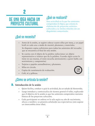 HerramientasparalagestiónculturallocalGestiónculturallocal:lalógicadelimpulsocultural
23
¿Qué se realizará?
Una actividad en la que los asistentes
comprendan la lógica que orienta la
elaboración de proyectos artístico-
culturales y su íntima relación con un
diagnóstico comunitario.
¿Qué se necesita?
•	 Antes de la sesión, se sugiere colocar cuatro sillas por mesa, y un papel
kraft en cada una a modo de mantel, plumones y materiales.
Se disponen copias suficientes para todos los asistentes del recuadro
que se encuentra al final de esta sesión.
•	 Se cuenta con el objeto de la palabra (seleccionar un objeto
representativo o icónico que da la palabra. Cuando algún actor lo
tiene en sus manos, el resto escucha atentamente a quien habla con
sentimiento y compromiso)
•	 Tarjetas o papeles autoadhesivos y plumones.
•	 Sillas en círculo.
•	 Copias de cuestionario de evaluación.
•	 Café, té y galletas.
¿Cómo se articula la sesión?
Introducción de la sesión
•	 Quien facilita, conduce o guía la actividad, da un saludo de bienvenida.
•	 Luego introduce y contextualiza de manera general el taller, explicando
que el objetivo de la sesión es que los asistentes comprendan nociones
básicas de los proyectos culturales.
•	 Cada participante se ordena en la sala según su año de nacimiento,
altura o nombre y se presenta señalando sus expectativas (esto supone
un intercambio entre ellos).
2
De una idea hacia un
proyecto cultural
a.
 