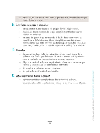 HerramientasparalagestiónculturallocalGestiónculturallocal:lalógicadelimpulsocultural
25
•	 Mientras, el facilitador toma nota y apunta ideas y observaciones que
pueda hacer al grupo.
Actividad de cierre o plenario
•	 El facilitador da las gracias a los grupos por sus exposiciones.
•	 Realiza un breve resumen de lo que observó mientras los grupos
hacían los ejercicios.
•	 En caso de que se haya reconocido dificultades de consenso, o
para llegar a definiciones de ideas, ejemplifica estas dificultades
mencionando que todo proyecto cultural supone variados obstáculos
para su ejecución y quizás el más importante es llegar a acuerdos.
Cosecha
•	 En una ronda final cada participante expresa, con el objeto de la
palabra, qué fue lo que descubrió durante la sesión, qué opiniones
tiene y cualquier otro comentario que quieran expresar.
•	 El guía sintetiza los elementos principales y busca dar un cierre que
integre y de cuenta de los aprendizajes obtenidos.
•	 Se agradece a todos por su participación.
•	 Se aplica el cuestionario de evaluación.
¿Qué esperamos haber logrado?
•	 Ejercitar sentidos y complejidades de un proyecto cultural.
•	 Vivenciar el desafío de reflexionar en torno a un proyecto en blanco.
e.
f.
g.
 