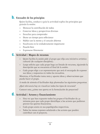 28
c.
d.
Encuadre de los principios
Quien facilita, conduce o guía la actividad explica los principios que
guiarán la sesión:
•	 Destacar la contribución de todos
•	 Conectar ideas y perspectivas diversas
•	 Escuchar para comprender
•	 Darse un tiempo para reflexionar
•	 Hablar con la mente y el corazón abiertos
•	 Focalizarse en lo verdaderamente importante
•	 Pasarlo bien
•	 Expresarse libremente
Actividad / Mapeo de recursos
•	 Quien facilita la sesión pide al grupo que elija una iniciativa artística-
cultural (de cualquier disciplina).
•	 Luego solicita que cada grupo haga un listado de recursos, siguiendo la
descripción que se encuentra al final de la sesión.
•	 Cada grupo elige a un representante que será el encargado de exponer
sus ideas y respuestas en todos los recuadros.
Mientras, el facilitador toma nota y apunta ideas y observaciones que
pueda hacer al grupo.
A modo de síntesis el facilitador deja planteadas las siguientes preguntas:
¿Qué relevancia hay en visualizar todos los tipos de recursos?
Conocer esto, ¿cómo nos aporta en la formulación de proyectos?
Actividad / Actores y financiamiento
•	 Una vez que han expuesto todos los grupos el facilitador da 30
minutos para que cada grupo identifique a los actores que pudieran
proveer los aportes financieros.
•	 Cada grupo anota en sus papelógrafos respectivos.
•	 Todas las mesas exponen señalando a los actores que pueden
contribuir con el proyecto.
b.
 