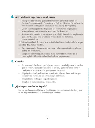 HerramientasparalagestiónculturallocalGestiónculturallocal:lalógicadelimpulsocultural
35
Actividad: una experiencia en el barrio
•	 Se expone brevemente qué sentido tienen y cómo funcionan los
Fondos Concursables del Consejo de la Cultura (Revisar Formulario de
Presentación de Proyectos Culturales en Anexo y desplegables)
•	 Quien facilita reparte las hojas con los formularios de proyectos
señalando que es una versión abreviada del Fondart.
•	 Se acompaña y revisa la estructura general del formulario, explicando
que a medida que este avanza se profundizan los detalles y
temas económicos.
El facilitador deberá ficcionar una actividad cultural, incluyendo la mayor
cantidad de detalles posibles.
•	 Este caso servirá de contexto para que cada mesa seleccione solo un
punto del formulario.
•	 Luego del tiempo requerido cada mesa expondrá el detalle de lo
contemplado, identificando dificultades o inquietudes.
Cosecha
•	 En una ronda final cada participante expresa con el objeto de la palabra
qué fue lo que descubrió durante la sesión, qué opiniones tiene y
cualquier otro comentario que quieran expresar.
•	 El guía sintetiza los elementos principales y busca dar un cierre que
integre y de cuenta de los aprendizajes obtenidos.
•	 Se agradece a todos por su participación.
•	 Se aplica el cuestionario de evaluación.
¿Qué esperamos haber logrado?
Lograr que las comunidades se familiaricen con un formulario tipo y que
se les haga más familiar la terminología Fondart.
d.
e.
f.
 