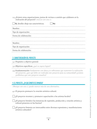 HerramientasparalagestiónculturallocalGestiónculturallocal:lalógicadelimpulsocultural
41
2.5 ¿Existen otras organizaciones, juntas de vecinos o comités que colaboren en la
realización del proyecto? (marcar con una x)
Sí, detallar abajo sus características. No
Nombre:
Tipo de organización:
Forma de colaboración:
Nombre:
Tipo de organización:
Forma de colaboración:
3. Caracterización del proyecto
3.1 Propósito u objetivo general:
3.2 Objetivos específicos: ¿qué se espera lograr?
3.3 Fundamentación: fundamente con ideas y/o reflexiones que sustenten la realización
del proyecto. ¿por qué debe ser realizado este proyecto para su comunidad? ¿existen
problemas que este proyecto resuelva?
4. El proyecto, ¿en que ámbito se enmarca?
(Marque con una x) puede marcar más de una alternativa.
4.1 El proyecto promueve la creación artístico-cultural.
¿El proyecto reconoce y promueve capacitación a los artistas locales?
¿El proyecto fortalece las instancias de expresión, producción y creación artística y
cultural presentes en los barrios?
¿El proyecto fomenta un intercambio entre diversas expresiones y manifestaciones
artístico-culturales?
 