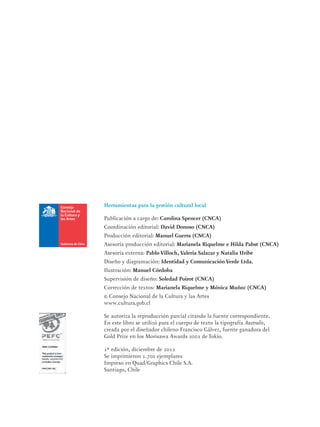 Herramientas para la gestión cultural local
Publicación a cargo de: Carolina Spencer (CNCA)
Coordinación editorial: David Donoso (CNCA)
Producción editorial: Manuel Guerra (CNCA)
Asesoría producción editorial: Marianela Riquelme e Hilda Pabst (CNCA)
Asesoría externa: Pablo Villoch, Valeria Salazar y Natalia Uribe
Diseño y diagramación: Identidad y Comunicación Verde Ltda.
Ilustración: Manuel Córdoba
Supervisión de diseño: Soledad Poirot (CNCA)
Corrección de textos: Marianela Riquelme y Mónica Muñoz (CNCA)
© Consejo Nacional de la Cultura y las Artes
www.cultura.gob.cl
Se autoriza la reproducción parcial citando la fuente correspondiente.
En este libro se utilizó para el cuerpo de texto la tipografía Australis,
creada por el diseñador chileno Francisco Gálvez, fuente ganadora del
Gold Prize en los Morisawa Awards 2002 de Tokio.
1ª edición, diciembre de 2012
Se imprimieron 1.700 ejemplares
Impreso en Quad/Graphics Chile S.A.
Santiago, Chile
 