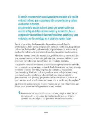 6
Es común reconocer ciertas equivocaciones asociadas a la gestión
cultural, toda vez que se asocia gestión con producción y cultura
con eventos culturales.
Actualmente la gestión cultural, desde una aproximación que
rescata enfoques de las ciencias sociales y humanistas, busca
comprender los sentidos de las manifestaciones, prácticas y usos
culturales, por lo que indaga en el saber para poder hacer.
Desde el estudio y la observación, la gestión cultural aborda
problemáticas tales como comprensión cultural y artística, las políticas
culturales, la identidad y el territorio, el patrimonio, la animación y
mediación cultural, la formación de audiencias, entre muchos otros.
Al mismo tiempo aborda las necesidades, problemáticas y oportunidades
que reconoce desde un enfoque práctico que permitan definir etapas,
proceso y metodologías para obtener un resultado deseado.
“La gestión cultural pertinente es aquella que oportunamente atiende
las necesidades y aspiraciones reales de los habitantes de un determinado
territorio (físico o mental), respetando su matriz, tradiciones
(patrimonio) y dinámica cultural, en base a un trabajo interactivo y
creativo, basado en relaciones horizontales de comunicación y
participación, con planes y proyectos articulados entre sí, dentro de
procesos que se desarrollan con metas de corto, mediano y largo plazo”1
La definición antes expuesta reconoce varios de los ejes estratégicos que
deben estar presentes en la gestión cultural; a saber:
1. Considerar las necesidades, expectativas y aspiraciones de las
comunidades o personas, asistentes, participantes o hacia
quienes están dirigidas las gestiones artístico culturales.
1. Gestión cultural pertinente - Versión 2.0, Un necesario desafío para el siglo XXI, Gabriel Matthey, 2011.
 