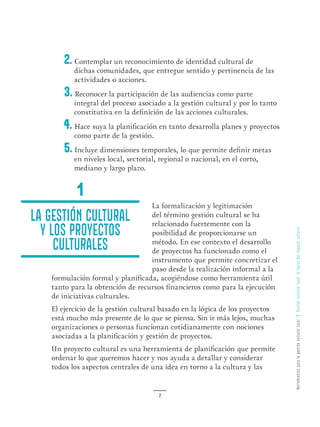 HerramientasparalagestiónculturallocalGestiónculturallocal:lalógicadelimpulsocultural
7
2. Contemplar un reconocimiento de identidad cultural de
dichas comunidades, que entregue sentido y pertinencia de las
actividades o acciones.
3. Reconocer la participación de las audiencias como parte
integral del proceso asociado a la gestión cultural y por lo tanto
constitutiva en la definición de las acciones culturales.
4. Hace suya la planificación en tanto desarrolla planes y proyectos
como parte de la gestión.
5. Incluye dimensiones temporales, lo que permite definir metas
en niveles local, sectorial, regional o nacional, en el corto,
mediano y largo plazo.
La formalización y legitimación
del término gestión cultural se ha
relacionado fuertemente con la
posibilidad de proporcionarse un
método. En ese contexto el desarrollo
de proyectos ha funcionado como el
instrumento que permite concretizar el
paso desde la realización informal a la
formulación formal y planificada, acogiéndose como herramienta útil
tanto para la obtención de recursos financieros como para la ejecución
de iniciativas culturales.
El ejercicio de la gestión cultural basado en la lógica de los proyectos
está mucho más presente de lo que se piensa. Sin ir más lejos, muchas
organizaciones o personas funcionan cotidianamente con nociones
asociadas a la planificación y gestión de proyectos.
Un proyecto cultural es una herramienta de planificación que permite
ordenar lo que queremos hacer y nos ayuda a detallar y considerar
todos los aspectos centrales de una idea en torno a la cultura y las
La gestión cultural
y los proyectos
culturales
1
 