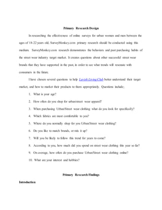 Primary Research Design
In researching the effectiveness of online surveys for urban women and men between the
ages of 18-22 years old, SurveyMonkey.com primary research should be conducted using this
medium. SurveyMonkey.com research demonstrates the behaviors and past purchasing habits of
the street wear industry target market. It creates questions about other successful street wear
brands that they have supported in the past, in order to see what trends will resonate with
consumers in the future.
I have chosen several questions to help Lavish Living Club better understand their target
market, and how to market their products to them appropriately. Questions include;
1. What is your age?
2. How often do you shop for urban/street wear apparel?
3. When purchasing Urban/Street wear clothing what do you look for specifically?
4. Which fabrics are most comfortable to you?
5. Where do you normally shop for you Urban/Street wear clothing?
6. Do you like to match brands, or mix it up?
7. Will you be likely to follow this trend for years to come?
8. According to you, how much did you spend on street wear clothing this year so far?
9. On average, how often do you purchase Urban/Street wear clothing online?
10. What are your interest and hobbies?
Primary Research Findings
Introduction
 