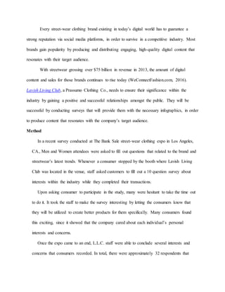 Every street-wear clothing brand existing in today’s digital world has to guarantee a
strong reputation via social media platforms, in order to survive in a competitive industry. Most
brands gain popularity by producing and distributing engaging, high-quality digital content that
resonates with their target audience.
With streetwear grossing over $75 billion in revenue in 2013, the amount of digital
content and sales for those brands continues to rise today (WeConnectFashion.com, 2016).
Lavish Living Club, a Prassumo Clothing Co., needs to ensure their significance within the
industry by gaining a positive and successful relationships amongst the public. They will be
successful by conducting surveys that will provide them with the necessary infographics, in order
to produce content that resonates with the company’s target audience.
Method
In a recent survey conducted at The Bank Sale street-wear clothing expo in Los Angeles,
CA., Men and Women attendees were asked to fill out questions that related to the brand and
streetwear’s latest trends. Whenever a consumer stopped by the booth where Lavish Living
Club was located in the venue, staff asked customers to fill out a 10 question survey about
interests within the industry while they completed their transactions.
Upon asking consumer to participate in the study, many were hesitant to take the time out
to do it. It took the staff to make the survey interesting by letting the consumers know that
they will be utilized to create better products for them specifically. Many consumers found
this exciting, since it showed that the company cared about each individual’s personal
interests and concerns.
Once the expo came to an end, L.L.C. staff were able to conclude several interests and
concerns that consumers recorded. In total, there were approximately 32 respondents that
 