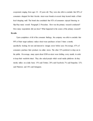 cooperated, ranging from ages 14 – 45 years old. They were also able to conclude that 88% of
consumers shopped for their favorite street-wear brands at several shop located inside of their
local shopping mall. The brand also concluded that 92% of consumers enjoyed listening to
Hip-Hop music overall. Paragraph 2: Procedure. How was the primary research conducted?
How many respondents did you have? What happened in the course of the primary research?
Results
Upon completion of all of the consumer findings, the company was able to conclude that
89% of their target audience makes street-wear purchases at least 3 times a month,
specifically looking for rare and innovative designs never before seen. On average, 67% of
consumers purchase their products via online stores. The other 33% preferred to shop out in
the public. On average, many spent about $200 on street wear clothing every month, in order
to keep their wardrobe intact. They also asked people which social media platforms do they
mostly utilize on a daily basis. 15% said Twitter; 28% said Facebook; 7% said Snapchat; 32%
said Pinterest; and 18% said Instagram.
 