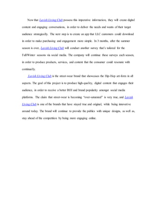 Now that Lavish Living Club possess this imperative information, they will create digital
content and engaging conversations, in order to deliver the needs and wants of their target
audience strategically. The next step is to create an app that LLC customers could download
in order to make purchasing and engagement more simple. In 3 months, after the summer
season is over, Lavish Living Club will conduct another survey that’s tailored for the
Fall/Winter seasons via social media. The company will continue these surveys each season,
in order to produce products, services, and content that the consumer could resonate with
continually.
Lavish Living Club is the street-wear brand that showcases the Hip-Hop art-form in all
aspects. The goal of this project is to produce high-quality, digital content that engages their
audience, in order to receive a better ROI and brand popularity amongst social media
platforms. The claim that street-wear is becoming “over-saturated” is very true, and Lavish
Living Club is one of the brands that have stayed true and original, while being innovative
around today. The brand will continue to provide the publics with unique designs, as well as,
stay ahead of the competition by being more engaging online.
 