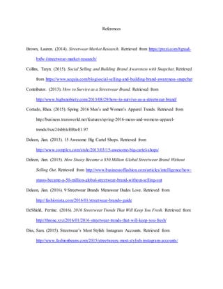 References
Brown, Lauren. (2014). Streetwear Market Research. Retrieved from https://prezi.com/8gxud-
bxfw-i/streetwear-market-research/
Collins, Taryn. (2015). Social Selling and Building Brand Awareness with Snapchat. Retrieved
from https://www.acquia.com/blog/social-selling-and-building-brand-awareness-snapchat
Contributor. (2013). How to Survive as a Streetwear Brand. Retrieved from
http://www.highsnobiety.com/2013/08/29/how-to-survive-as-a-streetwear-brand/
Cortado, Rhea. (2015). Spring 2016 Men’s and Women’s Apparel Trends. Retrieved from
http://business.transworld.net/features/spring-2016-mens-and-womens-apparel-
trends/#szc24xbblcHRteE1.97
Deleon, Jian. (2013). 15 Awesome Big Cartel Shops. Retrieved from
http://www.complex.com/style/2013/03/15-awesome-big-cartel-shops/
Deleon, Jian. (2015). How Stussy Became a $50 Million Global Streetwear Brand Without
Selling Out. Retrieved from http://www.businessoffashion.com/articles/intelligence/how-
stussy-became-a-50-million-global-streetwear-brand-without-selling-out
Deleon, Jian. (2016). 9 Streetwear Brands Menswear Dudes Love. Retrieved from
http://fashionista.com/2016/01/streetwear-brands-guide
DeShield, Perrine. (2016). 2016 Streetwear Trends That Will Keep You Fresh. Retrieved from
http://throne.xyz/2016/01/2016-streetwear-trends-that-will-keep-you-fresh/
Diss, Sam. (2015). Streetwear’s Most Stylish Instagram Accounts. Retrieved from
http://www.fashionbeans.com/2015/streetwears-most-stylish-instagram-accounts/
 