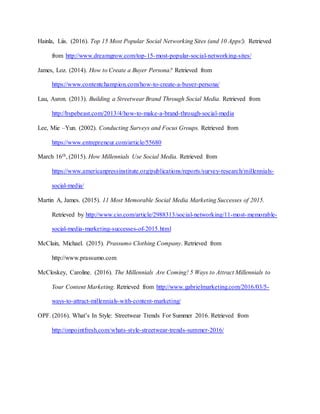 Hainla, Liis. (2016). Top 15 Most Popular Social Networking Sites (and 10 Apps!). Retrieved
from http://www.dreamgrow.com/top-15-most-popular-social-networking-sites/
James, Loz. (2014). How to Create a Buyer Persona? Retrieved from
https://www.contentchampion.com/how-to-create-a-buyer-persona/
Lau, Asron. (2013). Building a Streetwear Brand Through Social Media. Retrieved from
http://hypebeast.com/2013/4/how-to-make-a-brand-through-social-media
Lee, Mie –Yun. (2002). Conducting Surveys and Focus Groups. Retrieved from
https://www.entrepreneur.com/article/55680
March 16th, (2015). How Millennials Use Social Media. Retrieved from
https://www.americanpressinstitute.org/publications/reports/survey-research/millennials-
social-media/
Martin A, James. (2015). 11 Most Memorable Social Media Marketing Successes of 2015.
Retrieved by http://www.cio.com/article/2988313/social-networking/11-most-memorable-
social-media-marketing-successes-of-2015.html
McClain, Michael. (2015). Prassumo Clothing Company. Retrieved from
http://www.prassumo.com
McCloskey, Caroline. (2016). The Millennials Are Coming! 5 Ways to Attract Millennials to
Your Content Marketing. Retrieved from http://www.gabrielmarketing.com/2016/03/5-
ways-to-attract-millennials-with-content-marketing/
OPF. (2016). What’s In Style: Streetwear Trends For Summer 2016. Retrieved from
http://onpointfresh.com/whats-style-streetwear-trends-summer-2016/
 
