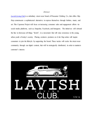 Abstract
Lavish Living Club is a subsidiary street-wear brand of Prassumo Clothing Co., that offers Hip-
Hop connoisseurs a sophisticated alternative to express themselves through fashion, music, and
art. This Capstone Project will focus on increasing consumer sales and engagement efforts via
social media platforms, such as; Snapchat, Facebook, and Instagram. The initiatives will rebrand
the line to showcase all things “lavish”, in a movement that will raise awareness to the young,
urban youth of today’s society. Placing exclusive products on A-list Rap artists will inspire
consumers to join the lifestyle by supporting the brand. These tactics will excite the street-wear
community through our digital content, that will be strategically distributed, in order to maintain
customer’s interest.
 