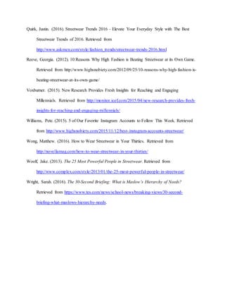 Quirk, Justin. (2016). Streetwear Trends 2016 – Elevate Your Everyday Style with The Best
Streetwear Trends of 2016. Retrieved from
http://www.askmen.com/style/fashion_trends/streetwear-trends-2016.html
Reeve, Georgia. (2012). 10 Reasons Why High Fashion is Beating Streetwear at its Own Game.
Retrieved from http://www.highsnobiety.com/2012/09/25/10-reasons-why-high-fashion-is-
beating-streetwear-at-its-own-game/
Voxburner. (2015). New Research Provides Fresh Insights for Reaching and Engaging
Millennials. Retrieved from http://monitor.icef.com/2015/04/new-research-provides-fresh-
insights-for-reaching-and-engaging-millennials/
Williams, Pete. (2015). 5 of Our Favorite Instagram Accounts to Follow This Week. Retrieved
from http://www.highsnobiety.com/2015/11/12/best-instagram-accounts-streetwear/
Wong, Matthew. (2016). How to Wear Streetwear in Your Thirties. Retrieved from
http://novellamag.com/how-to-wear-streetwear-in-your-thirties/
Woolf, Jake. (2013). The 25 Most Powerful People in Streetwear. Retrieved from
http://www.complex.com/style/2013/01/the-25-most-powerful-people-in-streetwear/
Wright, Sarah. (2016). The 30-Second Briefing: What is Maslow’s Hierarchy of Needs?
Retrieved from https://www.tes.com/news/school-news/breaking-views/30-second-
briefing-what-maslows-hierarchy-needs.
 