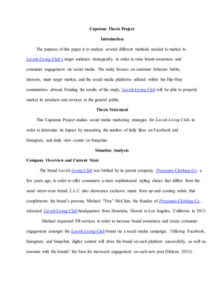 Capstone Thesis Project
Introduction
The purpose of this paper is to analyze several different methods needed to market to
Lavish Living Club’s target audience strategically, in order to raise brand awareness and
consumer engagement via social media. The study focuses on customer behavior habits,
interests, main target market, and the social media platforms utilized within the Hip-Hop
communities abroad. Pending the results of the study, Lavish Living Club will be able to properly
market its products and services to the general public.
Thesis Statement
This Capstone Project studies social media marketing strategies for Lavish Living Club, in
order to determine its impact by measuring the number of daily likes on Facebook and
Instagram, and daily view counts on Snapchat.
Situation Analysis
Company Overview and Current State
The brand Lavish Living Club was birthed by its parent company, Prassumo Clothing Co., a
few years ago, in order to offer consumers a more sophisticated styling choice that differs from the
usual street-wear brand. L.L.C. also showcases exclusive music from up-and–coming artists that
compliments the brand’s persona. Michael “Tree” McClain, the founder of Prassumo Clothing Co.,
relocated Lavish Living Club headquarters from Honolulu, Hawaii to Los Angeles, California in 2013.
Michael requested PR services in order to increase brand awareness and create consumer
engagement amongst the Lavish Living Club brand via a social media campaign. Utilizing Facebook,
Instagram, and Snapchat, digital content will drive the brand on each platform successfully, as well as,
resonate with the brands’ fan base for increased engagement on each new post (Deleon, 2015).
 