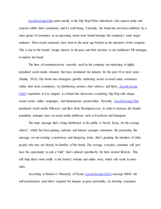 Lavish Living Club caters mostly to the Hip Hop/Urban individuals who express pride and
concern within their community and it’s well-being. Currently, the brand has not been solidified by a
mass group of consumers as an upcoming street-wear brand amongst the company’s main target
audience. Most recent customers have been in the same age bracket as the operators of the company.
This is due to the brands’ design choices in the past, and their decision to use traditional PR strategies
to market the brand
The lines of communications currently used by the company are marketing to highly
populated social media channels that have dominated the industry for the past 10 or more years
(Hainla, 2016). The brand also strategizes guerilla marketing tactics to reach many consumers
within their local community, by distributing posters, vinyl stickers, and flyers. Lavish Living
Club’s reputation in Los Angeles is a brand that showcases everything Hip Hop with unique
social events, online campaigns, and humanitarian sponsorships. Recently, Lavish Living Club
purchased social media followers and likes from Boostgram.com, in order to increase the brands’
popularity amongst users on social media platforms such as Facebook and Instagram.
The main message that’s being distributed to the public is “lavish living, for the average
citizen”, which has been gaining curiosity and interest amongst consumers. By portraying this
message, we are creating a mysterious and intriguing invite, that’s grasping the attention of other
people who may not already be familiar of the brand. The average, everyday consumer will now
have the opportunity to join a “club” that’s tailored specifically for their desired lifestyle. This
will help direct more traffic to the brand’s website and online store, which will result in more
sales.
According to Maslow’s Hierarchy of Needs, Lavish Living Club’s message fulfills the
self-actualization need that’s required for humans to grow personally, by showing consumers
 