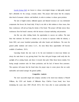 Lavish Living Club are known to release retro/original designs on high-quality material
that’s affordable for the average, everyday citizen. This project shall ensure that the company
takes heed of consumer criticism and feedback, in order to continue to release great products.
The lack of digital content, millennial appeal, and financial resources are very detrimental
components that hovers the brand daily. If they’re not able to find solutions to these issues, then
these weaknesses will end up being the demise of the brand. This project will help remove these
weaknesses from the brand’s anatomy with the increase of proper marketing and promotion.
Just like any other clothing brand, the opportunities to success are endless. The main
three that motivates the brand to continue are; an increase in exposure within the industry, a
better ROI, and create beneficial partnerships with other brands and distributors. The more the
general public mentions and notices L.L.C., the more likely these opportunities will become
available (Contributor, 2013).
Upcoming brands that also want to be the next trendsetter in street-wear fashion are
always the main threat to any growing brand. New lines with good designs could easily take the
spotlight off an existing brand, and direct it towards their path. Other threat factors include; Not
having enough consistent sales for future production, and the lack of interest from customers.
This capstone will ensure that the brand takes the proper steps to create pieces that are easily
marketable and wanted amongst the general publics.
Competitive Analysis
The most successful mogul and company currently in the street-wear industry is Pharrell
Williams, the CEO and founder of Billionaire Boys Club/Ice Cream brand, have been
dominating the scene since 2005 (Woolf, 2013). He’s been able to create partnerships with
 