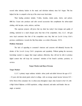 several other industry leaders in the music and television industry since he’s began. This has
helped his line to catapult to the top of the street-wear food-chain.
Their leading products include; T-shirts, hoodies, denim pants, shorts, and jackets.
BBC/Ice Cream also produces and sells several accessories that compliments the urban-styled
clothing with hat pins, socks, stickers, and hats.
This capstone projects will prove that my client has today’s best designs and quality of
clothing, marketed at a much cheaper price than that of the competition. Also, L.L.C. will gain
more loyal customers than that of the competition once they find out Lavish Living Club’s
previous contributions towards the Hip Hop culture as a whole (Prassumo, 2015).
Problem Statement
The lack of appealing to consumer’s interests and concerns will ultimately become the
demise of the Lavish Living Club’s progression and popularity. Without gaining the necessary
knowledge needed to engage their target audience effectively, they will not be able to produce
digital content that will keep the customers’ attention of the brand’s activities, products, or
services.
Target Market and Buyer Persona
Target Market
L.L.C.’s primary target audience includes urban youth and adults between the ages of 13
– 23 years old, that attend grade school or college, with an average annual income between $15 -
$25k. Most of the consumers live in urban areas throughout major cities located in the U.S, with
a High School Diploma or GED equivalent, college educated, and males and females that are
single or married.
 