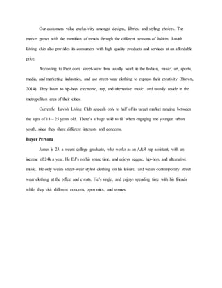 Our customers value exclusivity amongst designs, fabrics, and styling choices. The
market grows with the transition of trends through the different seasons of fashion. Lavish
Living club also provides its consumers with high quality products and services at an affordable
price.
According to Prezi.com, street-wear fans usually work in the fashion, music, art, sports,
media, and marketing industries, and use street-wear clothing to express their creativity (Brown,
2014). They listen to hip-hop, electronic, rap, and alternative music, and usually reside in the
metropolitan area of their cities.
Currently, Lavish Living Club appeals only to half of its target market ranging between
the ages of 18 – 25 years old. There’s a huge void to fill when engaging the younger urban
youth, since they share different interests and concerns.
Buyer Persona
James is 23, a recent college graduate, who works as an A&R rep assistant, with an
income of 24k a year. He DJ’s on his spare time, and enjoys reggae, hip-hop, and alternative
music. He only wears street-wear styled clothing on his leisure, and wears contemporary street
wear clothing at the office and events. He’s single, and enjoys spending time with his friends
while they visit different concerts, open mics, and venues.
 