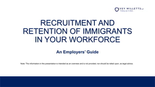 RECRUITMENT AND
RETENTION OF IMMIGRANTS
IN YOUR WORKFORCE
An Employers’ Guide
Note: The information in this presentation is intended as an overview and is not provided, nor should be relied upon, as legal advice.
 