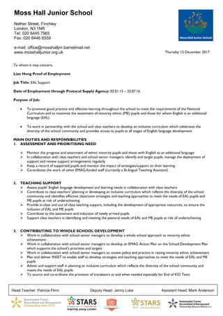 Head Teacher: Patricia Flinn Deputy Head: Jenny Luke Assistant Head: Mark Anderson
Thursday 15 December 2017
To whom it may concern,
Lian Hong Proof of Employment
Job Title: EAL Support
Date of Employment through Protocol Supply Agency: 02.01.15 – 22.07.16
Purpose of Job:
 To promote good practice and effective learning throughout the school to meet the requirements of the National
Curriculum and to maximise the attainment of minority ethnic (ME) pupils and those for whom English is an additional
language (EAL)
 To work in partnership with the school and class teachers to develop an inclusive curriculum which celebrates the
diversity of the school community and provides access to pupils at all stages of English language development
MAIN DUTIES AND RESPONSIBILITIES
1. ASSESSMENT AND PRIORITISING NEED
 Monitor the progress and attainment of ethnic minority pupils and those with English as an additional language
 In collaboration with class teachers and school senior managers, identify and target pupils, manage the deployment of
support and review support arrangements regularly
 Keep a record of supported pupils and monitor the impact of strategies/support on their learning
 Co-ordinate the work of other EMAG-funded staff (currently a Bi-lingual Teaching Assistant)
2. TEACHING SUPPORT
 Assess pupils’ English language development and learning needs in collaboration with class teachers
 Contribute to class teachers’ planning in developing an inclusive curriculum which reflects the diversity of the school
community and identifies effective classroom strategies and teaching approaches to meet the needs of EAL pupils and
ME pupils at risk of underachieving
 Provide in-class and out of class teaching support, including the development of appropriate resources, to ensure the
inclusion of EAL and ME pupils
 Contribute to the assessment and induction of newly arrived pupils
 Support class teachers in identifying and meeting the pastoral needs of EAL and ME pupils at risk of underachieving
3. CONTRIBUTING TO WHOLE SCHOOL DEVELOPMENT
 Work in collaboration with school senior managers to develop a whole school approach to minority ethnic
achievement
 Work in collaboration with school senior managers to develop an EMAG Action Plan on the School Development Plan
which supports the school’s priorities and targets
 Work in collaboration with school senior managers to review policy and practice in raising minority ethnic achievement
 Plan and deliver INSET to enable staff to develop strategies and teaching approaches to meet the needs of EAL and ME
pupils
 Advise and support staff in planning an inclusive curriculum which reflects the diversity of the school community and
meets the needs of EAL pupils
 To source and co-ordinate the provision of translators as and when needed especially for End of KS2 Tests
Moss Hall Junior School
Nether Street, Finchley
London, N3 1NR
Tel: 020 8445 7965
Fax: 020 8446 6559
e-mail: office@mosshalljnr.barnetmail.net
www.mosshalljunior.org.uk
 