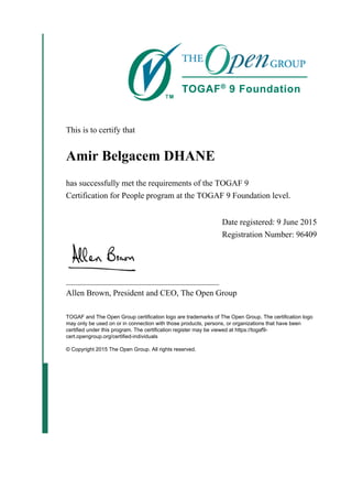 This is to certify that
Amir Belgacem DHANE
has successfully met the requirements of the TOGAF 9
Certification for People program at the TOGAF 9 Foundation level.
Date registered: 9 June 2015
Registration Number: 96409
_____________________________________
Allen Brown, President and CEO, The Open Group
TOGAF and The Open Group certification logo are trademarks of The Open Group. The certification logo
may only be used on or in connection with those products, persons, or organizations that have been
certified under this program. The certification register may be viewed at https://togaf9-
cert.opengroup.org/certified-individuals
© Copyright 2015 The Open Group. All rights reserved.
 