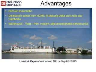 Advantages
• 24h/24h truck traffic.
• Distribution center from HCMC to Mekong Delta provinces and
Cambodia
• Warehouse – Yard – Port modern, safe at reasonable service price
Livestock Express Vssl arrived BBL on Sep 02nd 2013
 