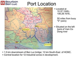 Port Location
+ Located at
10.37.124N -
106.29.107E,
50 miles from buoy
"0" (zero)
+ Situated on the left
bank of Vam Co
Dong river
+ 1.5 km downstream of Ben Luc bridge; 12 km South-East of HCMC.
+ Central location for 12 Industrial zones in development.
 