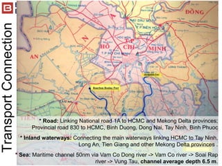 * Road: Linking National road 1A to HCMC and Mekong Delta provinces;
Provincial road 830 to HCMC, Binh Duong, Dong Nai, Tay Ninh, Binh Phuoc
* Inland waterways: Connecting the main waterways linking HCMC to Tay Ninh,
Long An, Tien Giang and other Mekong Delta provinces .
* Sea: Maritime channel 50nm via Vam Co Dong river -> Vam Co river -> Soai Rap
river -> Vung Tau, channel average depth 6.5 m.
TransportConnection
 