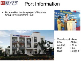 Port Information
• Bourbon Ben Luc is a project of Bourbon
Group in Vietnam from 1999
• Vessel’s restrictions
LOA :120 m
Air draft : 25 m
Draft : 6 m
DWT : 5,000 T
 