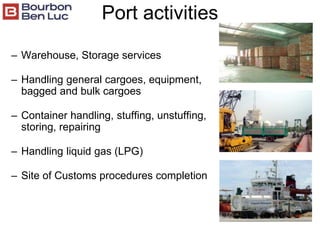 Port activities
– Warehouse, Storage services
– Handling general cargoes, equipment,
bagged and bulk cargoes
– Container handling, stuffing, unstuffing,
storing, repairing
– Handling liquid gas (LPG)
– Site of Customs procedures completion
 