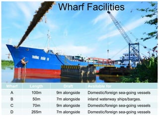 Wharf Length Draft Available for
A 100m 9m alongside Domestic/foreign sea-going vessels
B 50m 7m alongside inland waterway ships/barges.
C 70m 9m alongside Domestic/foreign sea-going vessels
D 265m 7m alongside Domestic/foreign sea-going vessels
Wharf Facilities
 