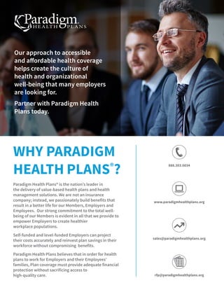 Paradigm Health Plans® is the nation’s leader in
the delivery of value-based health plans and health
management solutions. We are not an insurance
company; instead, we passionately build benefits that
result in a better life for our Members, Employers and
Employees.  Our strong commitment to the total well-
being of our Members is evident in all that we provide to
empower Employers to create healthier
workplace populations.
Self-funded and level-funded Employers can project
their costs accurately and reinvest plan savings in their
workforce without compromising benefits.
Paradigm Health Plans believes that in order for health
plans to work for Employers and their Employees’
families, Plan coverage must provide adequate financial
protection without sacrificing access to
high-quality care.
WHY PARADIGM
HEALTH PLANS®
?
Our approach to accessible
and affordable health coverage
helps create the culture of
health and organizational
well-being that many employers
are looking for.
Partner with Paradigm Health
Plans today.
888.303.0034
www.paradigmhealthplans.org
sales@paradigmhealthplans.org
rfp@paradigmhealthplans.org
 