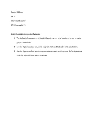 Rachel Addoms
PR 2
Professor Bradley
25 February 2015
3 Key Messages for Special Olympics:
1. The individual supporters of Special Olympics are crucial members to our growing
global community.
2. Special Olympics are a fun, social way to help benefit athletes with disabilities.
3. Special Olympics allow you to support, demonstrate, and improve the best personal
skills for local athletes with disabilities.
 