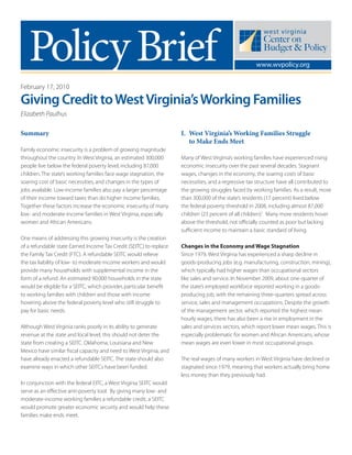 PolicyBrief www.wvpolicy.org
February 17, 2010
Giving Credit toWestVirginia’sWorking Families
Elizabeth Paulhus
Summary
Family economic insecurity is a problem of growing magnitude
throughout the country. In West Virginia, an estimated 300,000
people live below the federal poverty level, including 87,000
children. The state’s working families face wage stagnation, the
soaring cost of basic necessities, and changes in the types of
jobs available. Low-income families also pay a larger percentage
of their income toward taxes than do higher income families.
Together these factors increase the economic insecurity of many
low- and moderate-income families in West Virginia, especially
women and African Americans.
One means of addressing this growing insecurity is the creation
of a refundable state Earned Income Tax Credit (SEITC) to replace
the Family Tax Credit (FTC). A refundable SEITC would relieve
the tax liability of low- to moderate-income workers and would
provide many households with supplemental income in the
form of a refund. An estimated 90,000 households in the state
would be eligible for a SEITC, which provides particular benefit
to working families with children and those with income
hovering above the federal poverty level who still struggle to
pay for basic needs.
Although West Virginia ranks poorly in its ability to generate
revenue at the state and local level, this should not deter the
state from creating a SEITC. Oklahoma, Louisiana and New
Mexico have similar fiscal capacity and need to West Virginia, and
have already enacted a refundable SEITC. The state should also
examine ways in which other SEITCs have been funded.
In conjunction with the federal EITC, a West Virginia SEITC would
serve as an effective anti-poverty tool. By giving many low- and
moderate-income working families a refundable credit, a SEITC
would promote greater economic security and would help these
families make ends meet.
I. West Virginia’s Working Families Struggle
to Make Ends Meet
Many of West Virginia’s working families have experienced rising
economic insecurity over the past several decades. Stagnant
wages, changes in the economy, the soaring costs of basic
necessities, and a regressive tax structure have all contributed to
the growing struggles faced by working families. As a result, more
than 300,000 of the state’s residents (17 percent) lived below
the federal poverty threshold in 2008, including almost 87,000
children (23 percent of all children).1
Many more residents hover
above the threshold, not officially counted as poor but lacking
sufficient income to maintain a basic standard of living.
Changes in the Economy and Wage Stagnation
Since 1979, West Virginia has experienced a sharp decline in
goods-producing jobs (e.g. manufacturing, construction, mining),
which typically had higher wages than occupational sectors
like sales and service. In November 2009, about one-quarter of
the state’s employed workforce reported working in a goods-
producing job, with the remaining three-quarters spread across
service, sales and management occupations. Despite the growth
of the management sector, which reported the highest mean
hourly wages, there has also been a rise in employment in the
sales and services sectors, which report lower mean wages. This is
especially problematic for women and African Americans, whose
mean wages are even lower in most occupational groups.
The real wages of many workers in West Virginia have declined or
stagnated since 1979, meaning that workers actually bring home
less money than they previously had.
 