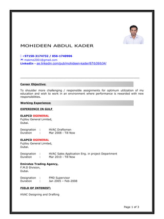 MOHIDEEN ABDUL KADER
 +97150-3174732 / 056-1740906
 makme2001@gmail.com
LinkedIn - ae.linkedin.com/pub/mohideen-kader/87/b39/b34/
Career Objective:
To shoulder more challenging / responsible assignments for optimum utilization of my
education and wish to work in an environment where performance is rewarded with new
responsibilities.
Working Experience:
EXPERIENCE IN GULF
ELAPCO OGENERAL
Fujitsu General Limited,
Dubai.
Designation : HVAC Draftsman
Duration : Mar 2008 - Till Now
ELAPCO OGENERAL
Fujitsu General Limited,
Dubai.
Designation : HVAC Sales Application Eng. in project Department
Duration : Mar 2010 - Till Now
Emirates Trading Agency,
F.M.D Division,
Dubai.
Designation : FMD Supervisor
Duration : Jan 2005 – Feb-2008
FIELD OF INTEREST:
HVAC Designing and Drafting
Page 1 of 3
 