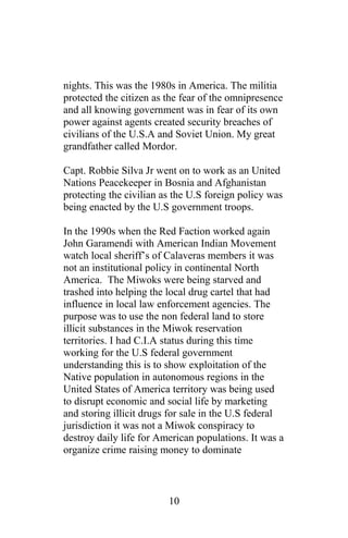nights. This was the 1980s in America. The militia
protected the citizen as the fear of the omnipresence
and all knowing government was in fear of its own
power against agents created security breaches of
civilians of the U.S.A and Soviet Union. My great
grandfather called Mordor.
Capt. Robbie Silva Jr went on to work as an United
Nations Peacekeeper in Bosnia and Afghanistan
protecting the civilian as the U.S foreign policy was
being enacted by the U.S government troops.
In the 1990s when the Red Faction worked again
John Garamendi with American Indian Movement
watch local sheriff’s of Calaveras members it was
not an institutional policy in continental North
America. The Miwoks were being starved and
trashed into helping the local drug cartel that had
influence in local law enforcement agencies. The
purpose was to use the non federal land to store
illicit substances in the Miwok reservation
territories. I had C.I.A status during this time
working for the U.S federal government
understanding this is to show exploitation of the
Native population in autonomous regions in the
United States of America territory was being used
to disrupt economic and social life by marketing
and storing illicit drugs for sale in the U.S federal
jurisdiction it was not a Miwok conspiracy to
destroy daily life for American populations. It was a
organize crime raising money to dominate
10
 