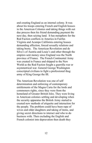 and creating England as an internal colony. It was
about his troops entering French and English houses
in the American Colonies and taking things with out
due process then his friend demanding payment the
next day, then seizing land. It has metaphors for the
Red Faction conflicts in America in Fairfax
Virginia and Acampo California entering houses
demanding affection, forced sexually relations and
taking booty. The American Revolution and de
Silva’s of Austria and Louie’s and other through the
empires sent money since England was the North
province of France. The French Continental Army
was created in France and shipped to the New
World as the Red Faction fought a guerrilla war or
asymmetrical war. General George Washington
conscripted civilians to fight a professional thug
army of King George the III.
The American Revolution was one of self
determination and enforcing of contemporary
entitlements of the Magna Carta for the lords and
commoners rights, since they were from the
homeland of Greater British Isles. They were living
in American colonies settling and developing when
the security apparatus the British Army started to
created new methods of etiquette and interaction for
the people. The problem could have been rape of
wives and older daughters and taking of items, and
giving secret directions to interact and who to do
business with. Then excluding the English and
French colonist into depravation then death they
12
 