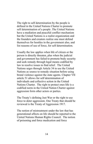 The right to self determination by the people is
defined in the United Nations Charter to promote
self determination of a people .The United Nations
have a mediation and peaceful conflict mechanism
but the United Nations is a realist organization and
the founders and creators realize one must defend
themselves for hostiles in the government also, and
list reasons of use of force, for self determination.
Usually the law applies when life of citizen or the
person is directly threaten, plus when the judicial
and government has failed to promote body security
and seek remedy through legal means codified by
law to resolve issues to find relief. The United
Nations urges through Article 34 to use the United
Nations as source to remedy situation before using
brutal violence against the state agents. Chapter VII
article 51 allows for self determination of
individuals and collective action in the United
Nations Charter. The right to protect ones life is a
codified norm in the Untied Nation Charter against
aggression form other actors or parties.
The Treaty’s defining Just War or the right to use
force to deter aggression. One Treaty that should be
reviewed is the Treaty of Aggression 1917.
The notion of mistreatment under the law that has
generational affects on life should be reported to the
United Nations Human Rights Council. The notion
of poisoning and force medication and force
14
 