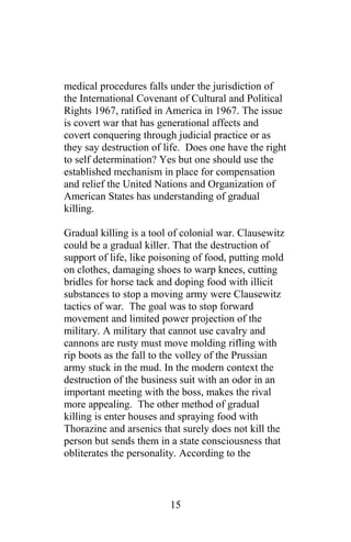 medical procedures falls under the jurisdiction of
the International Covenant of Cultural and Political
Rights 1967, ratified in America in 1967. The issue
is covert war that has generational affects and
covert conquering through judicial practice or as
they say destruction of life. Does one have the right
to self determination? Yes but one should use the
established mechanism in place for compensation
and relief the United Nations and Organization of
American States has understanding of gradual
killing.
Gradual killing is a tool of colonial war. Clausewitz
could be a gradual killer. That the destruction of
support of life, like poisoning of food, putting mold
on clothes, damaging shoes to warp knees, cutting
bridles for horse tack and doping food with illicit
substances to stop a moving army were Clausewitz
tactics of war. The goal was to stop forward
movement and limited power projection of the
military. A military that cannot use cavalry and
cannons are rusty must move molding rifling with
rip boots as the fall to the volley of the Prussian
army stuck in the mud. In the modern context the
destruction of the business suit with an odor in an
important meeting with the boss, makes the rival
more appealing. The other method of gradual
killing is enter houses and spraying food with
Thorazine and arsenics that surely does not kill the
person but sends them in a state consciousness that
obliterates the personality. According to the
15
 