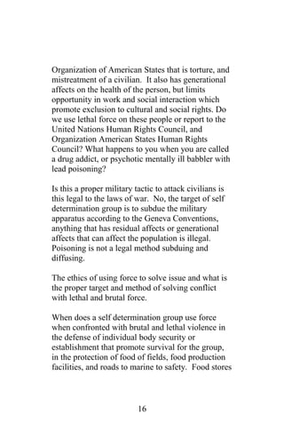 Organization of American States that is torture, and
mistreatment of a civilian. It also has generational
affects on the health of the person, but limits
opportunity in work and social interaction which
promote exclusion to cultural and social rights. Do
we use lethal force on these people or report to the
United Nations Human Rights Council, and
Organization American States Human Rights
Council? What happens to you when you are called
a drug addict, or psychotic mentally ill babbler with
lead poisoning?
Is this a proper military tactic to attack civilians is
this legal to the laws of war. No, the target of self
determination group is to subdue the military
apparatus according to the Geneva Conventions,
anything that has residual affects or generational
affects that can affect the population is illegal.
Poisoning is not a legal method subduing and
diffusing.
The ethics of using force to solve issue and what is
the proper target and method of solving conflict
with lethal and brutal force.
When does a self determination group use force
when confronted with brutal and lethal violence in
the defense of individual body security or
establishment that promote survival for the group,
in the protection of food of fields, food production
facilities, and roads to marine to safety. Food stores
16
 
