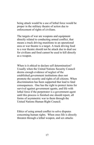 being attack would be a use of lethal force would be
proper in the military theatre of action due to
enforcement of rights of civilians.
The targets of war are weapons and equipment
directly related to conducting armed conflict, that
means a truck driving munitions to an operational
area or war theatre is a target. A truck driving food
to a war theatre should not be attack due to dual use
for civilians and food cannot be used to kill directly
as a weapon.
When is it ethical to declare self determination?
Usually when the United Nations Security Council
deems enough evidence of neglect of the
established government institutions does not
promote the security and rights of all citizens. When
discrimination has been supported that lead to fatal
consequences. One has the right to protect items for
survival against government agents, and life with
lethal force if the perpetrator is a government agent
until this process is finished one should report, all
forms of asymmetric war to them through the
United Nations Human Right Council.
Ethics of using armed conflict to solve disputes
concerning human rights. When ones life is directly
threaten through a lethal weapon, and sex attacks
17
 