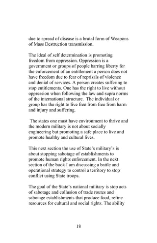 due to spread of disease is a brutal form of Weapons
of Mass Destruction transmission.
The ideal of self determination is promoting
freedom from oppression. Oppression is a
government or groups of people barring liberty for
the enforcement of an entitlement a person does not
have freedom due to fear of reprisals of violence
and denial of services. A person creates suffering to
stop entitlements. One has the right to live without
oppression when following the law and supra norms
of the international structure. The individual or
group has the right to live free from free from harm
and injury and suffering.
The states one must have environment to thrive and
the modern military is not about socially
engineering but promoting a safe place to live and
promote healthy and cultural lives.
This next section the use of State’s military’s is
about stopping sabotage of establishments to
promote human rights enforcement. In the next
section of the book I am discussing a battle and
operational strategy to control a territory to stop
conflict using State troops.
The goal of the State’s national military is stop acts
of sabotage and collusion of trade routes and
sabotage establishments that produce food, refine
resources for cultural and social rights. The ability
18
 