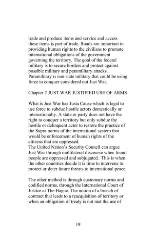 trade and produce items and service and access
these items is part of trade. Roads are important in
providing human rights to the civilians to promote
international obligations of the government
governing the territory. The goal of the federal
military is to secure borders and protect against
possible military and paramilitary attacks.
Paramilitary is non state military that could be using
force to conquer considered not Just War.
Chapter 2 JUST WAR JUSTIFIED USE OF ARMS
What is Just War has Justa Cause which is legal to
use force to subdue hostile actors domestically or
internationally. A state or party does not have the
right to conquer a territory but only subdue the
hostile or delinquent actor to restore the practice of
the Supra norms of the international system that
would be enforcement of human rights of the
citizens that are oppressed.
The United Nation’s Security Council can argue
Just War through multilateral discourse when found
people are oppressed and subjugated. This is when
the other countries decide it is time to intervene to
protect or deter future threats to international peace.
The other method is through customary norms and
codified norms, through the International Court of
Justice at The Hague. The notion of a breach of
contract that leads to a reacquisition of territory or
when an obligation of treaty is not met the use of
19
 