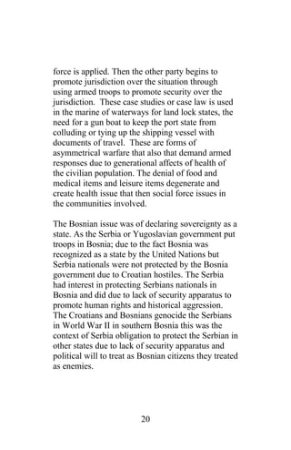 force is applied. Then the other party begins to
promote jurisdiction over the situation through
using armed troops to promote security over the
jurisdiction. These case studies or case law is used
in the marine of waterways for land lock states, the
need for a gun boat to keep the port state from
colluding or tying up the shipping vessel with
documents of travel. These are forms of
asymmetrical warfare that also that demand armed
responses due to generational affects of health of
the civilian population. The denial of food and
medical items and leisure items degenerate and
create health issue that then social force issues in
the communities involved.
The Bosnian issue was of declaring sovereignty as a
state. As the Serbia or Yugoslavian government put
troops in Bosnia; due to the fact Bosnia was
recognized as a state by the United Nations but
Serbia nationals were not protected by the Bosnia
government due to Croatian hostiles. The Serbia
had interest in protecting Serbians nationals in
Bosnia and did due to lack of security apparatus to
promote human rights and historical aggression.
The Croatians and Bosnians genocide the Serbians
in World War II in southern Bosnia this was the
context of Serbia obligation to protect the Serbian in
other states due to lack of security apparatus and
political will to treat as Bosnian citizens they treated
as enemies.
20
 