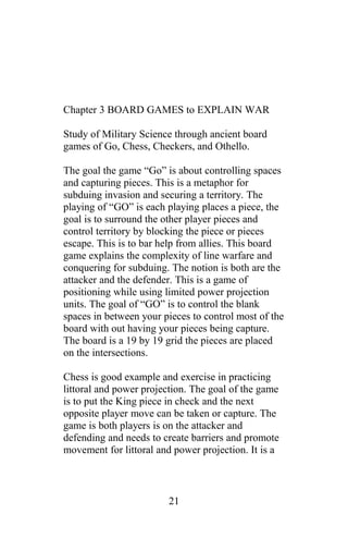 Chapter 3 BOARD GAMES to EXPLAIN WAR
Study of Military Science through ancient board
games of Go, Chess, Checkers, and Othello.
The goal the game “Go” is about controlling spaces
and capturing pieces. This is a metaphor for
subduing invasion and securing a territory. The
playing of “GO” is each playing places a piece, the
goal is to surround the other player pieces and
control territory by blocking the piece or pieces
escape. This is to bar help from allies. This board
game explains the complexity of line warfare and
conquering for subduing. The notion is both are the
attacker and the defender. This is a game of
positioning while using limited power projection
units. The goal of “GO” is to control the blank
spaces in between your pieces to control most of the
board with out having your pieces being capture.
The board is a 19 by 19 grid the pieces are placed
on the intersections.
Chess is good example and exercise in practicing
littoral and power projection. The goal of the game
is to put the King piece in check and the next
opposite player move can be taken or capture. The
game is both players is on the attacker and
defending and needs to create barriers and promote
movement for littoral and power projection. It is a
21
 