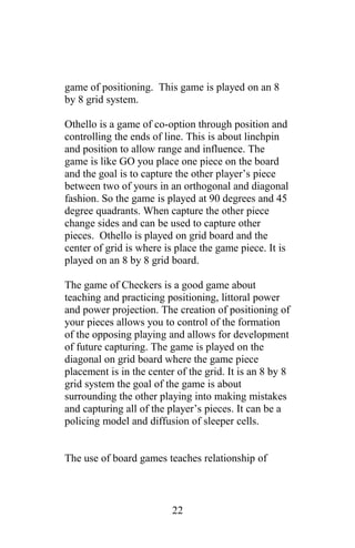 game of positioning. This game is played on an 8
by 8 grid system.
Othello is a game of co-option through position and
controlling the ends of line. This is about linchpin
and position to allow range and influence. The
game is like GO you place one piece on the board
and the goal is to capture the other player’s piece
between two of yours in an orthogonal and diagonal
fashion. So the game is played at 90 degrees and 45
degree quadrants. When capture the other piece
change sides and can be used to capture other
pieces. Othello is played on grid board and the
center of grid is where is place the game piece. It is
played on an 8 by 8 grid board.
The game of Checkers is a good game about
teaching and practicing positioning, littoral power
and power projection. The creation of positioning of
your pieces allows you to control of the formation
of the opposing playing and allows for development
of future capturing. The game is played on the
diagonal on grid board where the game piece
placement is in the center of the grid. It is an 8 by 8
grid system the goal of the game is about
surrounding the other playing into making mistakes
and capturing all of the player’s pieces. It can be a
policing model and diffusion of sleeper cells.
The use of board games teaches relationship of
22
 