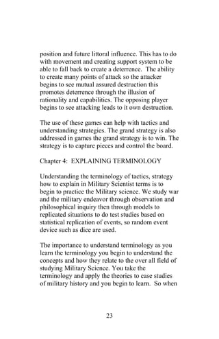 position and future littoral influence. This has to do
with movement and creating support system to be
able to fall back to create a deterrence. The ability
to create many points of attack so the attacker
begins to see mutual assured destruction this
promotes deterrence through the illusion of
rationality and capabilities. The opposing player
begins to see attacking leads to it own destruction.
The use of these games can help with tactics and
understanding strategies. The grand strategy is also
addressed in games the grand strategy is to win. The
strategy is to capture pieces and control the board.
Chapter 4: EXPLAINING TERMINOLOGY
Understanding the terminology of tactics, strategy
how to explain in Military Scientist terms is to
begin to practice the Military science. We study war
and the military endeavor through observation and
philosophical inquiry then through models to
replicated situations to do test studies based on
statistical replication of events, so random event
device such as dice are used.
The importance to understand terminology as you
learn the terminology you begin to understand the
concepts and how they relate to the over all field of
studying Military Science. You take the
terminology and apply the theories to case studies
of military history and you begin to learn. So when
23
 