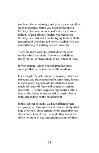 you learn the terminology and play a game and then
study a historical battle you begin to become a
Military Historical scholar and when try to solve
failures of past military leaders you become a
Military Scientist and a doctor trying to fix with the
reasoning of decisions and policy making with you
understanding of military science concepts.
There are meta-concepts which describe areas
studies which are plans of actions and defining
ability of unit or item can do in an instant of time.
In war gaming, which you can practice these
concepts that try to simulate battle conditions.
For example: A tank can move so many inches on
the board and shoot a projectile some many inches
in some many segment of turns that does some
much influence of force and penetrates certain
materials. . The turn sequence represents a ratio of
time as the inches represent ratio’s yards, feet or
miles depending on the environment.
In this subject of study, we have different meta-
categories, we have movement then we study what
kind of terrain. Does certain terrain encumber that
slows down littoral reach of unit. This means the
ability to move in a given certain amount of time.
24
 